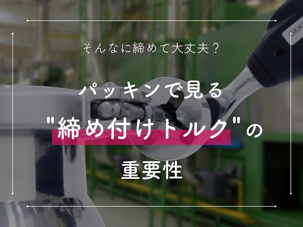 そんなに締めて大丈夫?パッキンで見る締め付けトルクの重要性